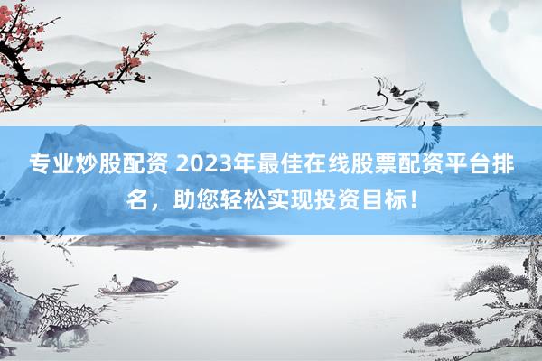 专业炒股配资 2023年最佳在线股票配资平台排名，助您轻松实现投资目标！