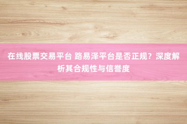 在线股票交易平台 路易泽平台是否正规？深度解析其合规性与信誉度