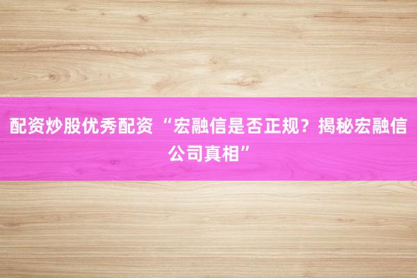 配资炒股优秀配资 “宏融信是否正规？揭秘宏融信公司真相”