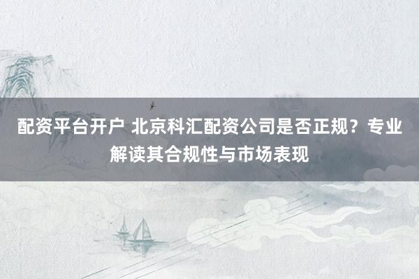 配资平台开户 北京科汇配资公司是否正规？专业解读其合规性与市场表现