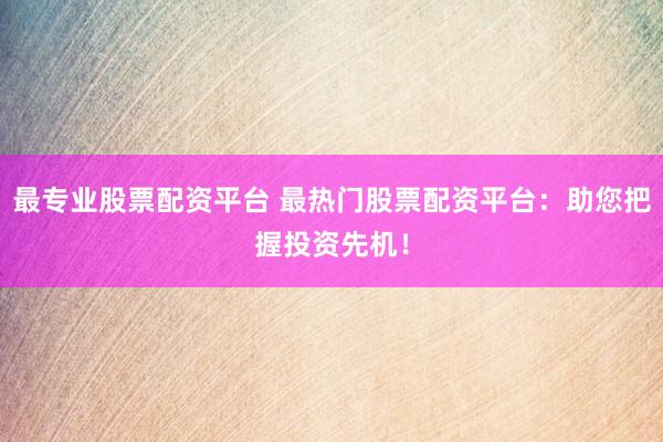 最专业股票配资平台 最热门股票配资平台：助您把握投资先机！