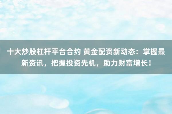 十大炒股杠杆平台合约 黄金配资新动态：掌握最新资讯，把握投资先机，助力财富增长！
