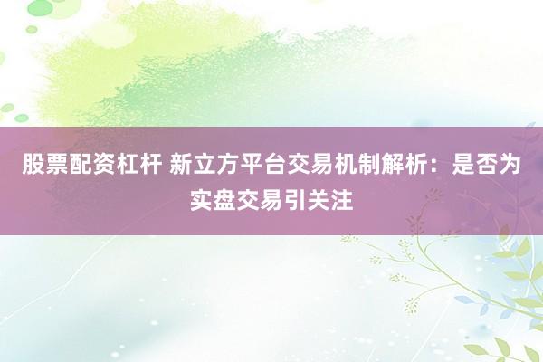 股票配资杠杆 新立方平台交易机制解析:是否为实盘交易引关注