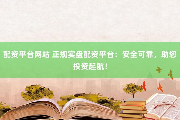 配资平台网站 正规实盘配资平台：安全可靠，助您投资起航！