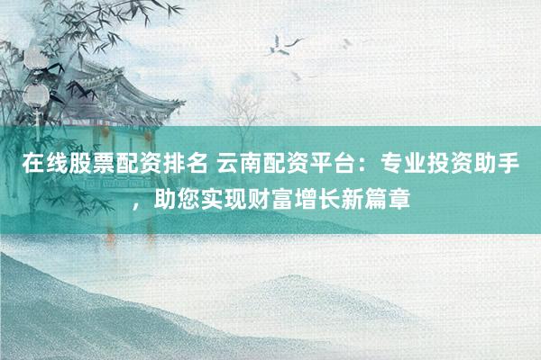 在线股票配资排名 云南配资平台:专业投资助手,助您实现财富增长新篇章