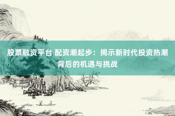 股票融资平台 配资潮起步:揭示新时代投资热潮背后的机遇与挑战