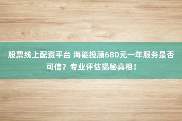 股票线上配资平台 海能投顾680元一年服务是否可信？专业评估揭秘真相！