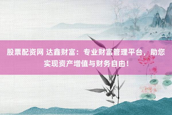 股票配资网 达鑫财富：专业财富管理平台，助您实现资产增值与财务自由！