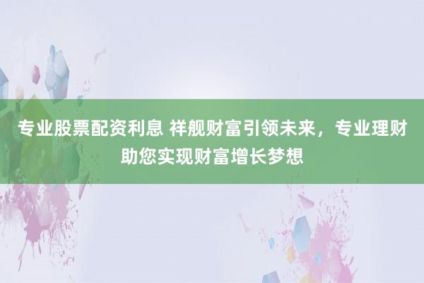 专业股票配资利息 祥舰财富引领未来，专业理财助您实现财富增长梦想