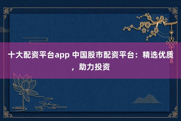 十大配资平台app 中国股市配资平台：精选优质，助力投资