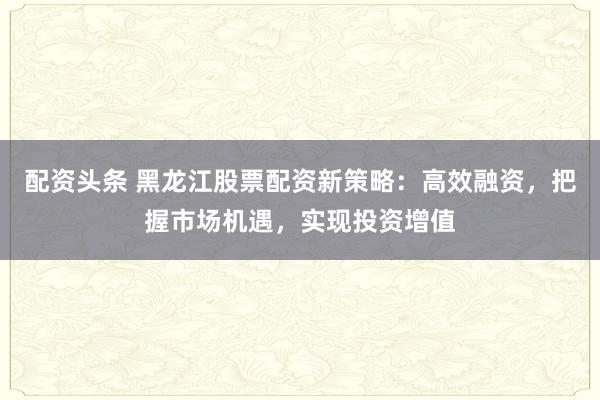 配资头条 黑龙江股票配资新策略：高效融资，把握市场机遇，实现投资增值