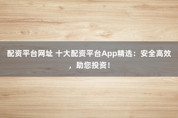 配资平台网址 十大配资平台App精选：安全高效，助您投资！