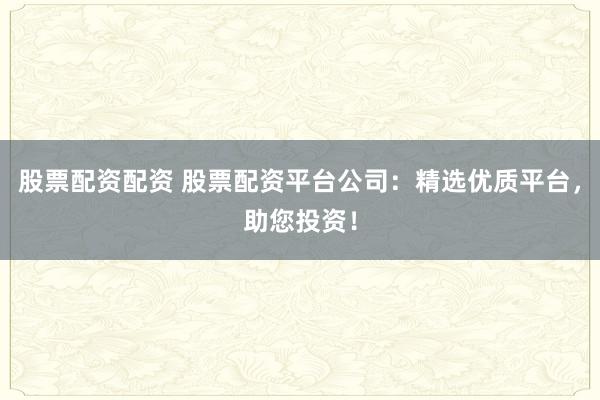 股票配资配资 股票配资平台公司：精选优质平台，助您投资！