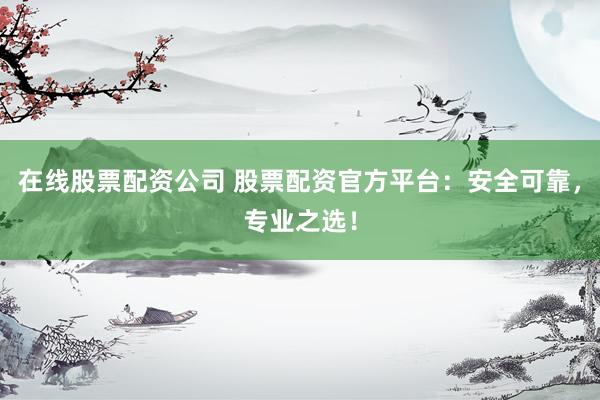 在线股票配资公司 股票配资官方平台:安全可靠,专业之选!