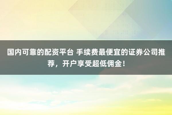国内可靠的配资平台 手续费最便宜的证券公司推荐，开户享受超低佣金！