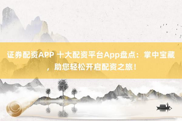 证券配资APP 十大配资平台App盘点：掌中宝藏，助您轻松开启配资之旅！