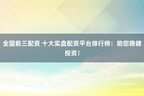 全国前三配资 十大实盘配资平台排行榜：助您稳健投资！