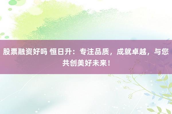 股票融资好吗 恒日升：专注品质，成就卓越，与您共创美好未来！