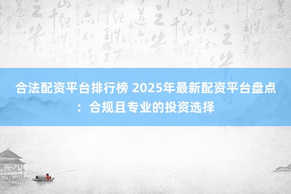 合法配资平台排行榜 2025年最新配资平台盘点：合规且专业的投资选择