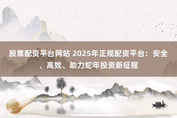 股票配资平台网站 2025年正规配资平台：安全、高效、助力蛇年投资新征程