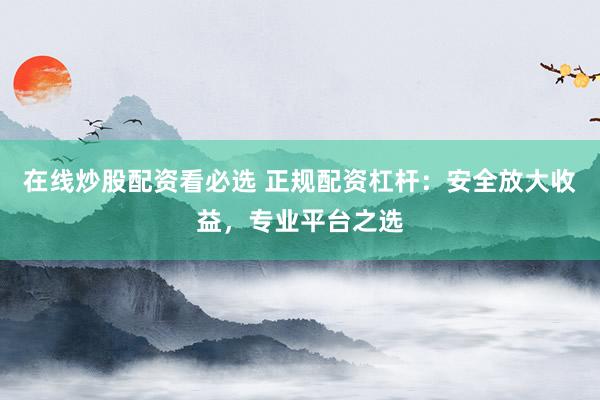 在线炒股配资看必选 正规配资杠杆：安全放大收益，专业平台之选