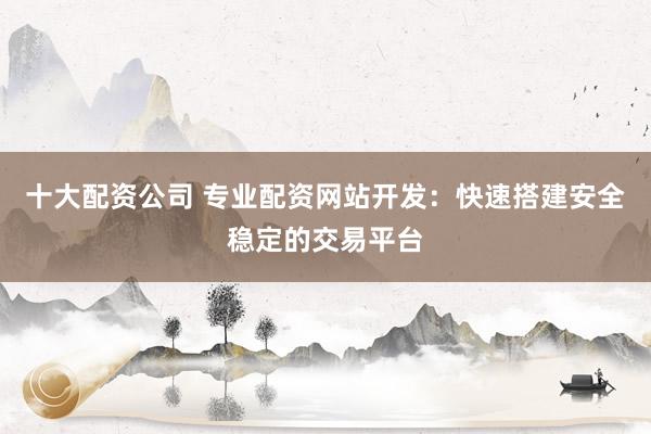 十大配资公司 专业配资网站开发:快速搭建安全稳定的交易平台