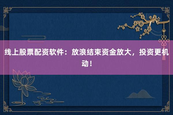 线上股票配资软件：放浪结束资金放大，投资更机动！