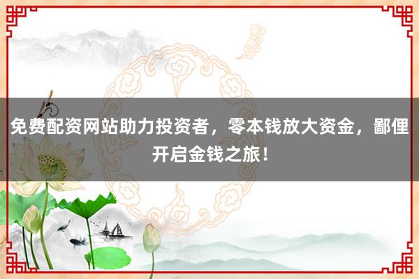 免费配资网站助力投资者,零本钱放大资金,鄙俚开启金钱之旅!