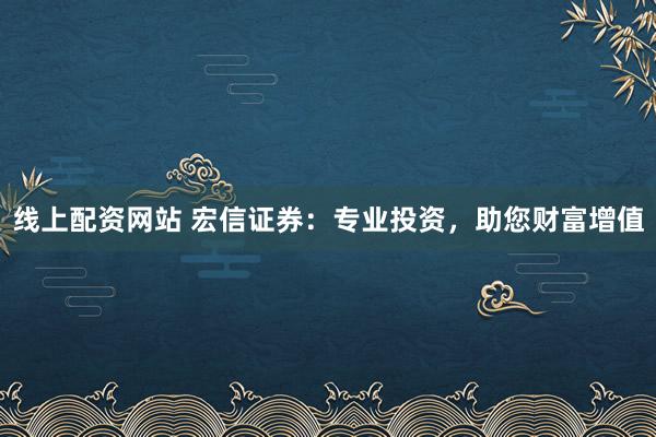 线上配资网站 宏信证券:专业投资,助您财富增值