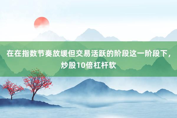 在在指数节奏放缓但交易活跃的阶段这一阶段下，炒股10倍杠杆软