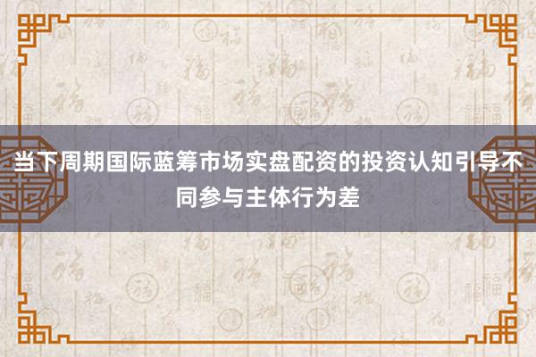 当下周期国际蓝筹市场实盘配资的投资认知引导不同参与主体行为差