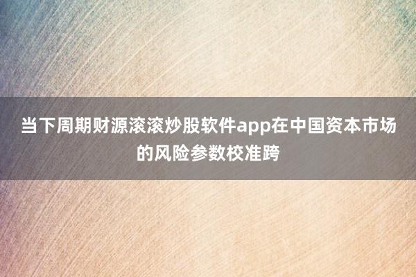 当下周期财源滚滚炒股软件app在中国资本市场的风险参数校准跨