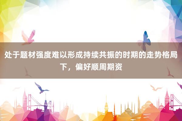 处于题材强度难以形成持续共振的时期的走势格局下，偏好顺周期资