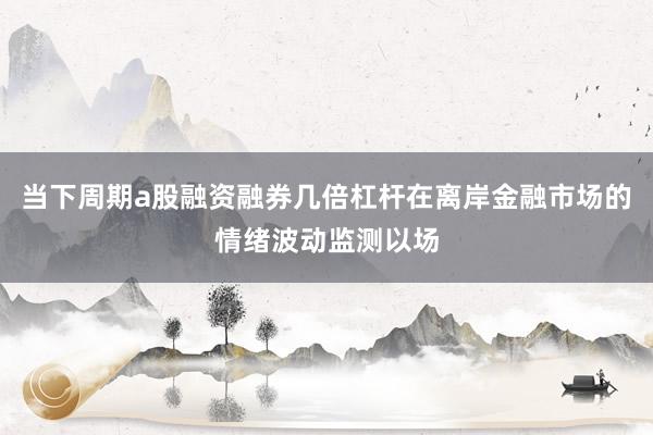 当下周期a股融资融券几倍杠杆在离岸金融市场的情绪波动监测以场