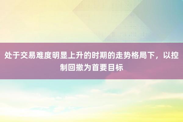 处于交易难度明显上升的时期的走势格局下，以控制回撤为首要目标