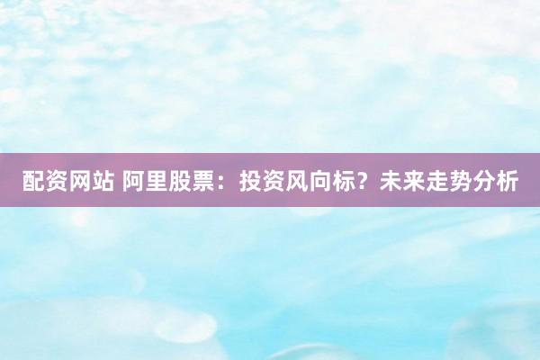 配资网站 阿里股票：投资风向标？未来走势分析