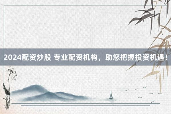 2024配资炒股 专业配资机构，助您把握投资机遇！