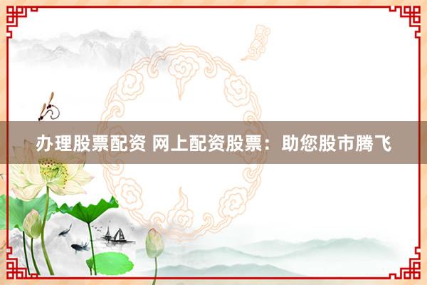 办理股票配资 网上配资股票：助您股市腾飞