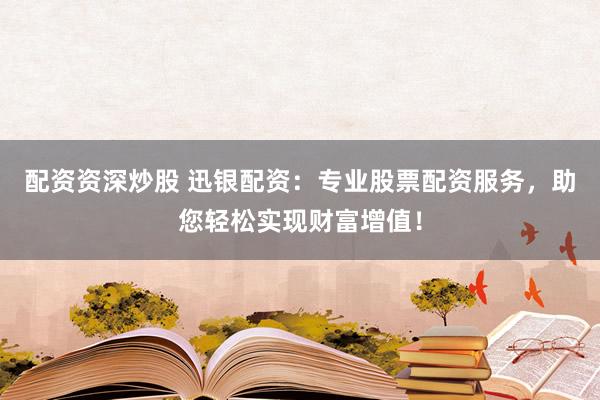 配资资深炒股 迅银配资：专业股票配资服务，助您轻松实现财富增值！