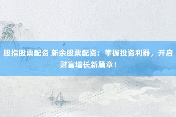 股指股票配资 新余股票配资：掌握投资利器，开启财富增长新篇章！