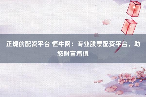 正规的配资平台 恒牛网：专业股票配资平台，助您财富增值