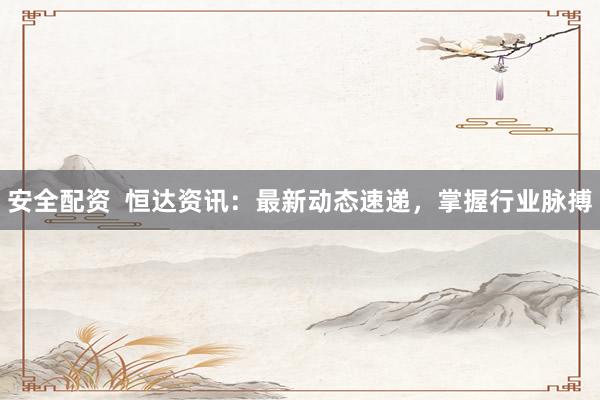 安全配资  恒达资讯：最新动态速递，掌握行业脉搏