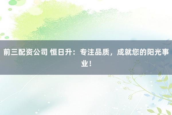 前三配资公司 恒日升：专注品质，成就您的阳光事业！