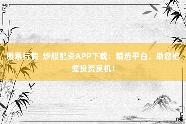 股票行情  炒股配资APP下载：精选平台，助您把握投资良机！