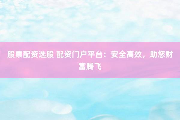 股票配资选股 配资门户平台:安全高效,助您财富腾飞