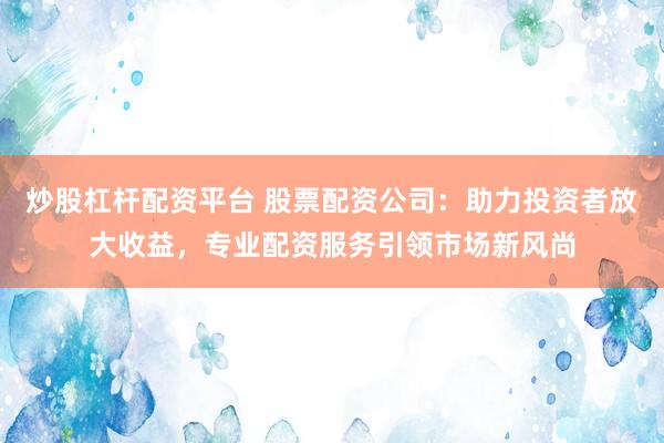 炒股杠杆配资平台 股票配资公司：助力投资者放大收益，专业配资服务引领市场新风尚