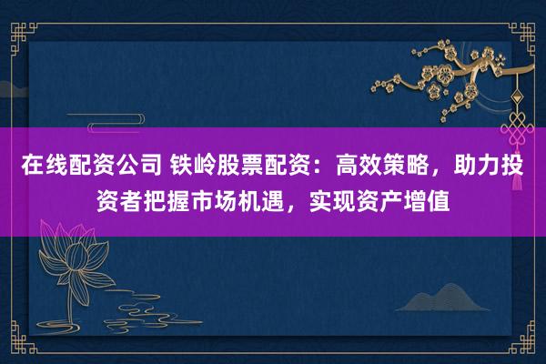 在线配资公司 铁岭股票配资:高效策略,助力投资者把握市场机遇,实现资产增值