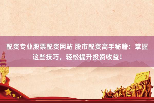 配资专业股票配资网站 股市配资高手秘籍:掌握这些技巧,轻松提升投资收益!