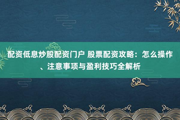 配资低息炒股配资门户 股票配资攻略:怎么操作、注意事项与盈利技巧全解析