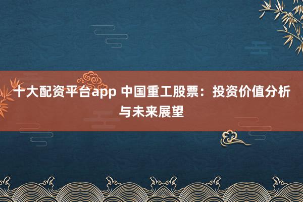 十大配资平台app 中国重工股票：投资价值分析与未来展望
